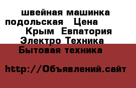 швейная машинка подольская › Цена ­ 1 000 - Крым, Евпатория Электро-Техника » Бытовая техника   